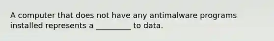 A computer that does not have any antimalware programs installed represents a _________ to data.