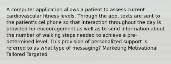 A computer application allows a patient to assess current cardiovascular fitness levels. Through the app, texts are sent to the patient's cellphone so that interaction throughout the day is provided for encouragement as well as to send information about the number of walking steps needed to achieve a pre-determined level. This provision of personalized support is referred to as what type of messaging? Marketing Motivational Tailored Targeted