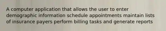 A computer application that allows the user to enter demographic information schedule appointments maintain lists of insurance payers perform billing tasks and generate reports