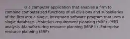 __________ is a computer application that enables a firm to combine computerized functions of all divisions and subsidiaries of the firm into a single, integrated software program that uses a single database. -Materials requirement planning (MRP) -PERT analysis -Manufacturing resource planning (MRP II) -Enterprise resource planning (ERP)