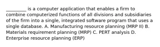 _________ is a computer application that enables a firm to combine computerized functions of all divisions and subsidiaries of the firm into a single, integrated software program that uses a single database. A. Manufacturing resource planning (MRP II) B. Materials requirement planning (MRP) C. PERT analysis D. Enterprise resource planning (ERP)