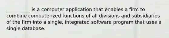 __________ is a computer application that enables a firm to combine computerized functions of all divisions and subsidiaries of the firm into a single, integrated software program that uses a single database.