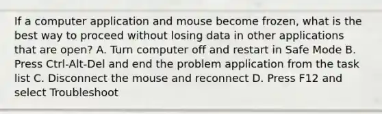 If a computer application and mouse become frozen, what is the best way to proceed without losing data in other applications that are open? A. Turn computer off and restart in Safe Mode B. Press Ctrl-Alt-Del and end the problem application from the task list C. Disconnect the mouse and reconnect D. Press F12 and select Troubleshoot