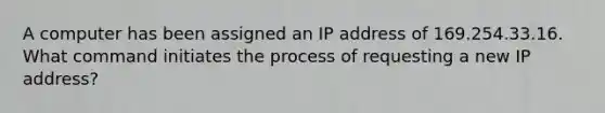 A computer has been assigned an IP address of 169.254.33.16. What command initiates the process of requesting a new IP address?