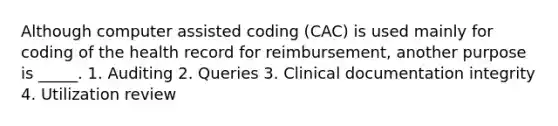 Although computer assisted coding (CAC) is used mainly for coding of the health record for reimbursement, another purpose is _____. 1. Auditing 2. Queries 3. Clinical documentation integrity 4. Utilization review