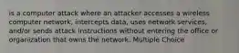 is a computer attack where an attacker accesses a wireless computer network, intercepts data, uses network services, and/or sends attack instructions without entering the office or organization that owns the network. Multiple Choice