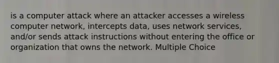 is a computer attack where an attacker accesses a wireless computer network, intercepts data, uses network services, and/or sends attack instructions without entering the office or organization that owns the network. Multiple Choice