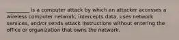 _________ is a computer attack by which an attacker accesses a wireless computer network, intercepts data, uses network services, and/or sends attack instructions without entering the office or organization that owns the network.