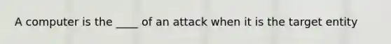 A computer is the ____ of an attack when it is the target entity