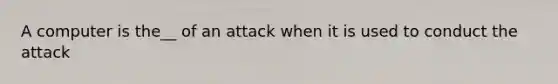 A computer is the__ of an attack when it is used to conduct the attack