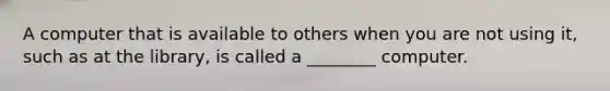 A computer that is available to others when you are not using it, such as at the library, is called a ________ computer.