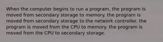 When the computer begins to run a program, the program is moved from secondary storage to memory. the program is moved from secondary storage to the network controller. the program is moved from the CPU to memory. the program is moved from the CPU to secondary storage.