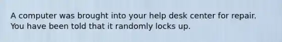 A computer was brought into your help desk center for repair. You have been told that it randomly locks up.