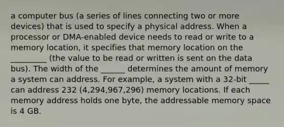 a computer bus (a series of lines connecting two or more devices) that is used to specify a physical address. When a processor or DMA-enabled device needs to read or write to a memory location, it specifies that memory location on the _________ (the value to be read or written is sent on the data bus). The width of the ______ determines the amount of memory a system can address. For example, a system with a 32-bit _____ can address 232 (4,294,967,296) memory locations. If each memory address holds one byte, the addressable memory space is 4 GB.