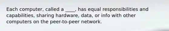 Each computer, called a ____, has equal responsibilities and capabilities, sharing hardware, data, or info with other computers on the peer-to-peer network.