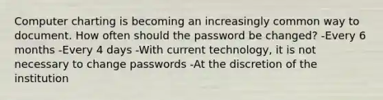 Computer charting is becoming an increasingly common way to document. How often should the password be changed? -Every 6 months -Every 4 days -With current technology, it is not necessary to change passwords -At the discretion of the institution