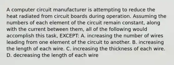 A computer circuit manufacturer is attempting to reduce the heat radiated from circuit boards during operation. Assuming the numbers of each element of the circuit remain constant, along with the current between them, all of the following would accomplish this task, EXCEPT: A. increasing the number of wires leading from one element of the circuit to another. B. increasing the length of each wire. C. increasing the thickness of each wire. D. decreasing the length of each wire