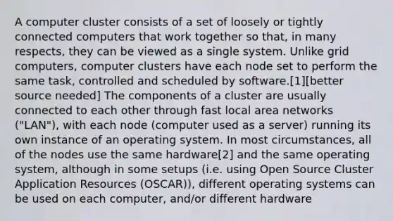 A computer cluster consists of a set of loosely or tightly connected computers that work together so that, in many respects, they can be viewed as a single system. Unlike grid computers, computer clusters have each node set to perform the same task, controlled and scheduled by software.[1][better source needed] The components of a cluster are usually connected to each other through fast local area networks ("LAN"), with each node (computer used as a server) running its own instance of an operating system. In most circumstances, all of the nodes use the same hardware[2] and the same operating system, although in some setups (i.e. using Open Source Cluster Application Resources (OSCAR)), different operating systems can be used on each computer, and/or different hardware