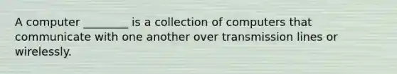 A computer ________ is a collection of computers that communicate with one another over transmission lines or wirelessly.