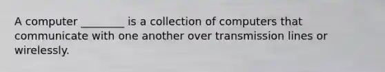 A computer​ ________ is a collection of computers that communicate with one another over transmission lines or wirelessly.