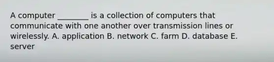 A computer​ ________ is a collection of computers that communicate with one another over transmission lines or wirelessly. A. application B. network C. farm D. database E. server