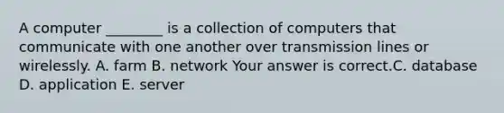 A computer​ ________ is a collection of computers that communicate with one another over transmission lines or wirelessly. A. farm B. network Your answer is correct.C. database D. application E. server