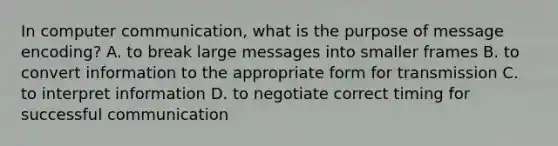 In computer communication, what is the purpose of message encoding? A. to break large messages into smaller frames B. to convert information to the appropriate form for transmission C. to interpret information D. to negotiate correct timing for successful communication