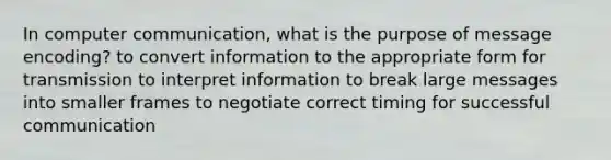 In computer communication, what is the purpose of message encoding? to convert information to the appropriate form for transmission to interpret information to break large messages into smaller frames to negotiate correct timing for successful communication