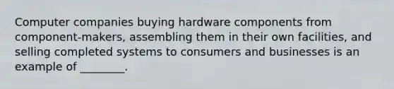 Computer companies buying hardware components from component-makers, assembling them in their own facilities, and selling completed systems to consumers and businesses is an example of ________.