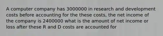 A computer company has 3000000 in research and development costs before accounting for the these costs, the net income of the company is 2400000 what is the amount of net income or loss after these R and D costs are accounted for