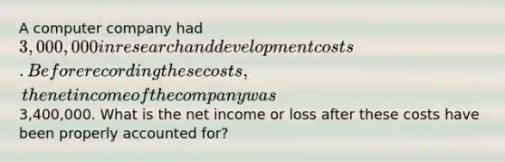 A computer company had 3,000,000 in research and development costs. Before recording these costs, the net income of the company was3,400,000. What is the net income or loss after these costs have been properly accounted for?