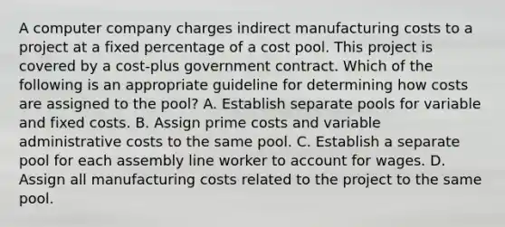 A computer company charges indirect manufacturing costs to a project at a fixed percentage of a cost pool. This project is covered by a cost-plus government contract. Which of the following is an appropriate guideline for determining how costs are assigned to the pool? A. Establish separate pools for variable and fixed costs. B. Assign prime costs and variable administrative costs to the same pool. C. Establish a separate pool for each assembly line worker to account for wages. D. Assign all manufacturing costs related to the project to the same pool.