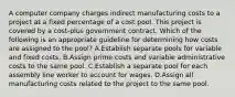 A computer company charges indirect manufacturing costs to a project at a fixed percentage of a cost pool. This project is covered by a cost-plus government contract. Which of the following is an appropriate guideline for determining how costs are assigned to the pool? A.Establish separate pools for variable and fixed costs. B.Assign prime costs and variable administrative costs to the same pool. C.Establish a separate pool for each assembly line worker to account for wages. D.Assign all manufacturing costs related to the project to the same pool.