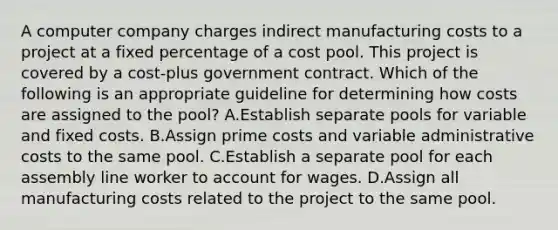 A computer company charges indirect manufacturing costs to a project at a fixed percentage of a cost pool. This project is covered by a cost-plus government contract. Which of the following is an appropriate guideline for determining how costs are assigned to the pool? A.Establish separate pools for variable and fixed costs. B.Assign prime costs and variable administrative costs to the same pool. C.Establish a separate pool for each assembly line worker to account for wages. D.Assign all manufacturing costs related to the project to the same pool.