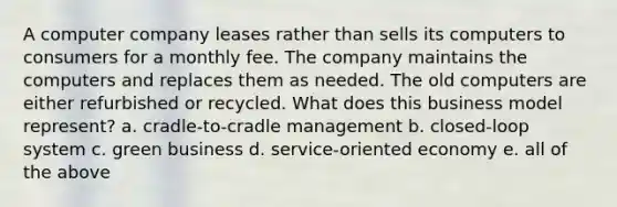 A computer company leases rather than sells its computers to consumers for a monthly fee. The company maintains the computers and replaces them as needed. The old computers are either refurbished or recycled. What does this business model represent? a. cradle-to-cradle management b. closed-loop system c. green business d. service-oriented economy e. all of the above