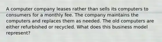 A computer company leases rather than sells its computers to consumers for a monthly fee. The company maintains the computers and replaces them as needed. The old computers are either refurbished or recycled. What does this business model represent?