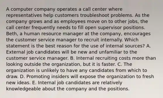 A computer company operates a call center where representatives help customers troubleshoot problems. As the company grows and as employees move on to other jobs, the call center frequently needs to fill open supervisor positions. Beth, a human resource manager at the company, encourages the customer service manager to recruit internally. Which statement is the best reason for the use of internal sources? A. External job candidates will be new and unfamiliar to the customer service manager. B. Internal recruiting costs more than looking outside the organization, but it is faster. C. The organization is unlikely to have any candidates from which to draw. D. Promoting insiders will expose the organization to fresh new ideas. E. Internal job candidates are relatively knowledgeable about the company and the positions.