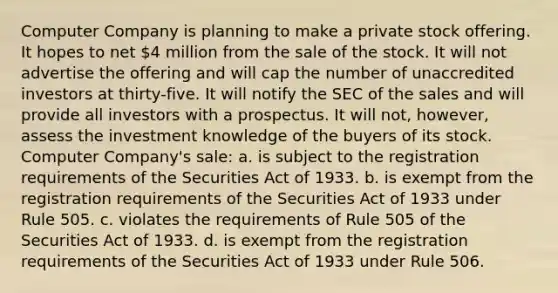 Computer Company is planning to make a private stock offering. It hopes to net 4 million from the sale of the stock. It will not advertise the offering and will cap the number of unaccredited investors at thirty-five. It will notify the SEC of the sales and will provide all investors with a prospectus. It will not, however, assess the investment knowledge of the buyers of its stock. Computer Company's sale: a. is subject to the registration requirements of the Securities Act of 1933. b. is exempt from the registration requirements of the Securities Act of 1933 under Rule 505. c. violates the requirements of Rule 505 of the Securities Act of 1933. d. is exempt from the registration requirements of the Securities Act of 1933 under Rule 506.