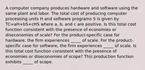 A computer company produces hardware and software using the same plant and labor. The total cost of producing computer processing units H and software programs S is given by TC=aH+bS+cHS where​ a, b, and c are positive. Is this total cost function consistent with the presence of economies or diseconomies of​ scale? For the​ product-specific case for​ hardware, the firm experiences _____ of scale. For the​ product-specific case for​ software, the firm experiences _____ of scale. Is this total cost function consistent with the presence of economies or diseconomies of​ scope? This production function exhibits _____ of scope.