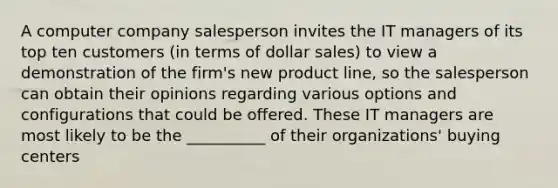 A computer company salesperson invites the IT managers of its top ten customers (in terms of dollar sales) to view a demonstration of the firm's new product line, so the salesperson can obtain their opinions regarding various options and configurations that could be offered. These IT managers are most likely to be the __________ of their organizations' buying centers