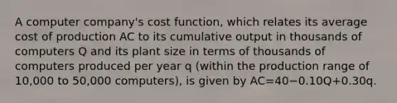 A computer​ company's cost​ function, which relates its average cost of production AC to its cumulative output in thousands of computers Q and its plant size in terms of thousands of computers produced per year q​ (within the production range of​ 10,000 to​ 50,000 computers), is given by AC=40−0.10Q+0.30q.