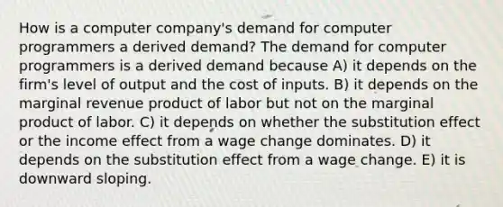 How is a computer​ company's demand for computer programmers a derived​ demand? The demand for computer programmers is a derived demand because A) it depends on the​ firm's level of output and the cost of inputs. B) it depends on the marginal revenue product of labor but not on the marginal product of labor. C) it depends on whether the substitution effect or the income effect from a wage change dominates. D) it depends on the substitution effect from a wage change. E) it is downward sloping.