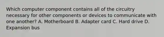 Which computer component contains all of the circuitry necessary for other components or devices to communicate with one another? A. Motherboard B. Adapter card C. Hard drive D. Expansion bus