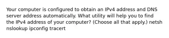 Your computer is configured to obtain an IPv4 address and DNS server address automatically. What utility will help you to find the IPv4 address of your computer? (Choose all that apply.) netsh nslookup ipconfig tracert