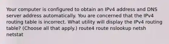 Your computer is configured to obtain an IPv4 address and DNS server address automatically. You are concerned that the IPv4 routing table is incorrect. What utility will display the IPv4 routing table? (Choose all that apply.) route4 route nslookup netsh netstat