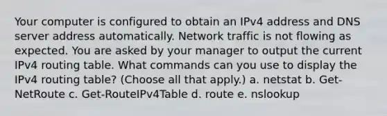 Your computer is configured to obtain an IPv4 address and DNS server address automatically. Network traffic is not flowing as expected. You are asked by your manager to output the current IPv4 routing table. What commands can you use to display the IPv4 routing table? (Choose all that apply.) a. netstat b. Get-NetRoute c. Get-RouteIPv4Table d. route e. nslookup