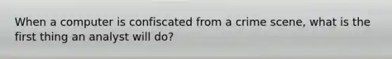 When a computer is confiscated from a crime scene, what is the first thing an analyst will do?