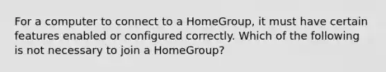 For a computer to connect to a HomeGroup, it must have certain features enabled or configured correctly. Which of the following is not necessary to join a HomeGroup?