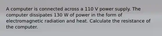 A computer is connected across a 110 V power supply. The computer dissipates 130 W of power in the form of electromagnetic radiation and heat. Calculate the resistance of the computer.