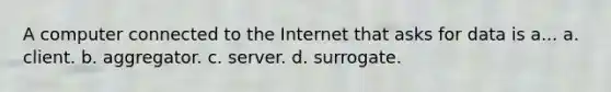 A computer connected to the Internet that asks for data is a... a. client. b. aggregator. c. server. d. surrogate.